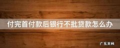 如果付了首付款,银行不批贷款怎么办 付完首付款后银行不批贷款怎么办