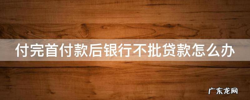 如果付了首付款,银行不批贷款怎么办 付完首付款后银行不批贷款怎么办