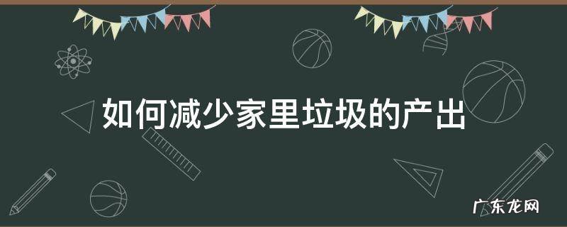 如何减少家里垃圾的产出 如何才能减少家庭垃圾产生量