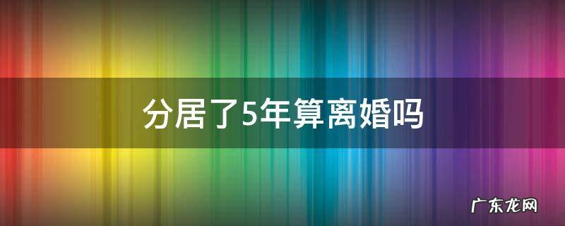 分居了5年算离婚吗 分居五年可以离婚吗