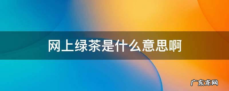 网上绿茶是什么意思啊 网上说的绿茶是啥