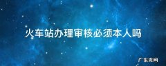 火车站办理审核必须本人吗 去火车站身份核验要本人吗