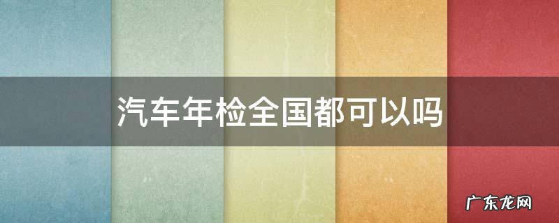 汽车年检全国都可以吗 汽车年检全国都可以吗?