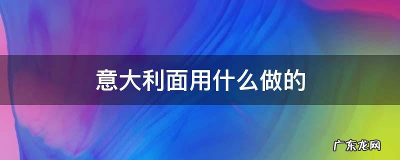 意大利面用什么做的 意大利面用什么做的 意大利面用什么面粉