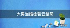 大男当婚里面徐若云什么时候回来 大男当婚徐若云结局