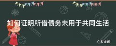 如何证明所借债务未用于共同生活 怎样证明借款未用于家庭共同生活