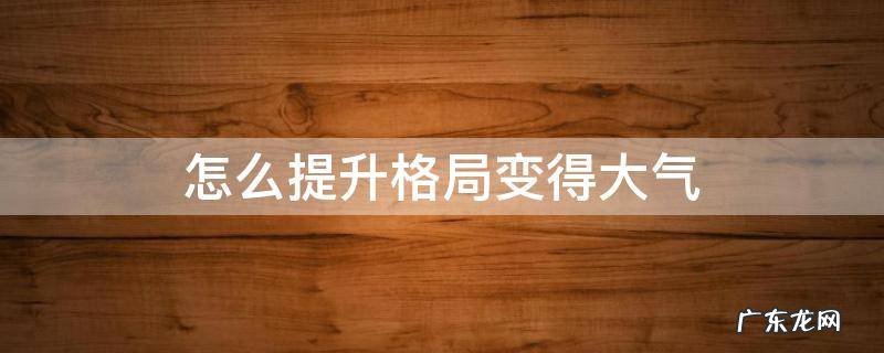 如何扩大格局与气度 怎么提升格局变得大气