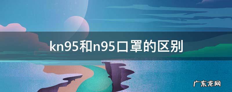 kn95和n95口罩的区别 kn95和n95口罩的区别是什么