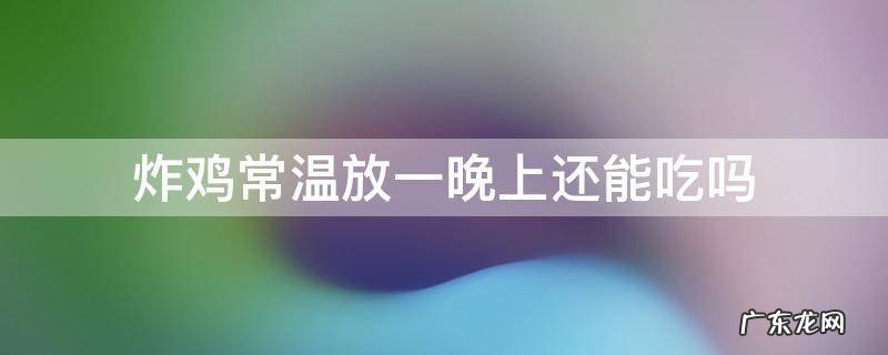 炸鸡常温放24小时还能吃吗 炸鸡常温放一晚上还能吃吗