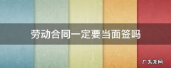 劳动合同一定要当面签吗 劳动合同必须当面签吗