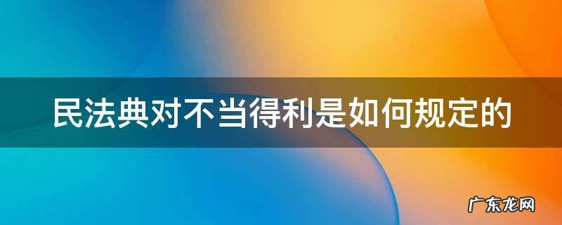 民法典中对不当得利的规定 民法典对不当得利是如何规定的
