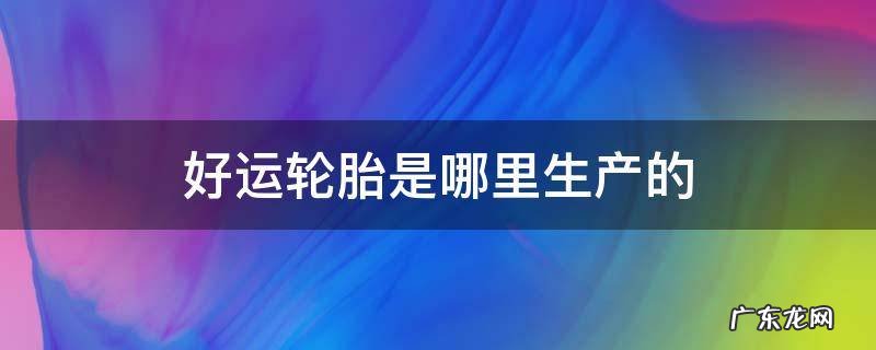 好运轮胎是哪里生产的 好运轮胎是哪个厂生产的