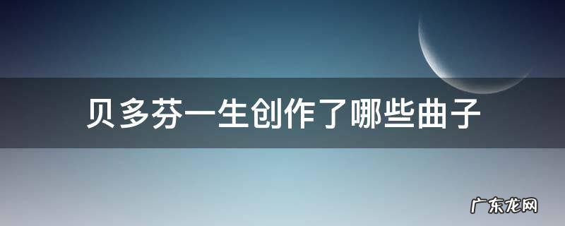贝多芬一生创作了哪些曲子 贝多芬一生中创作的最后一首曲子是什么