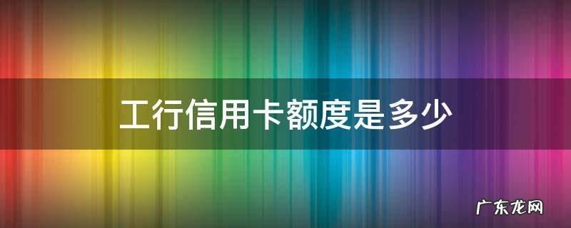 工行信用卡额度是多少钱? 工行信用卡额度是多少