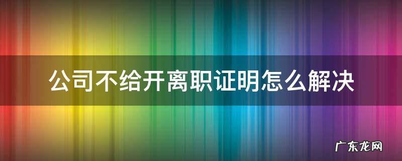 公司不给开离职证明怎么解决 离职之后公司不给开离职证明怎么办