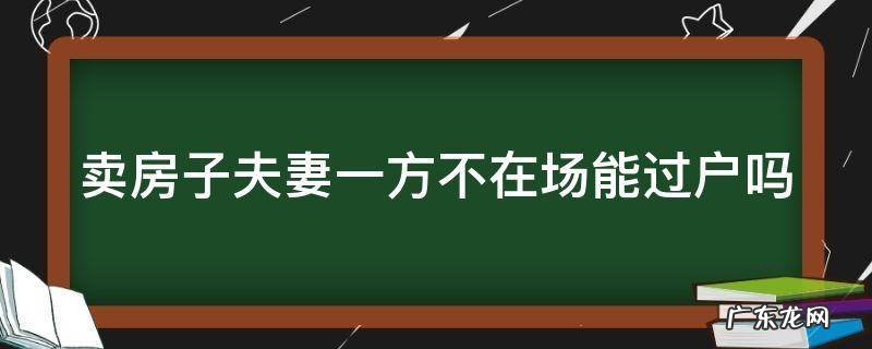 卖房子夫妻一方不在场能过户吗 卖房子夫妻一方不在场能过户吗