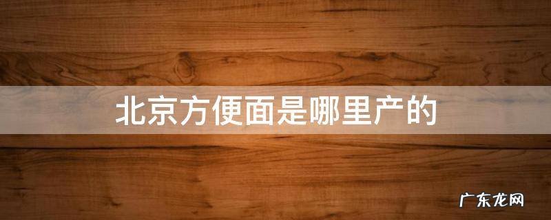 北京方便面原产地是哪里 北京方便面是哪里产的