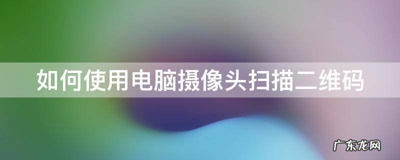 如何使用电脑摄像头扫描二维码 如何使用电脑摄像头扫描二维码登录