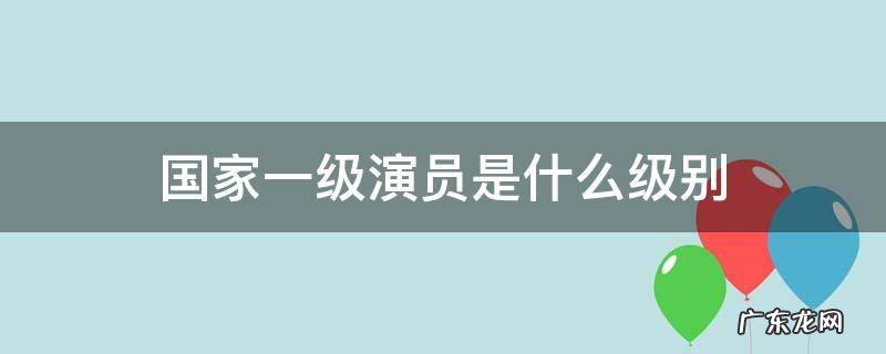 国家一级演员是什么级别 国家一级演员是什么级别享受什么待遇