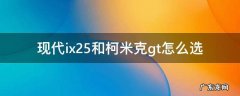 现代ix25和柯米克gt怎么选 新款现代ix25质量怎么样现代ix25和柯米克gt哪个好