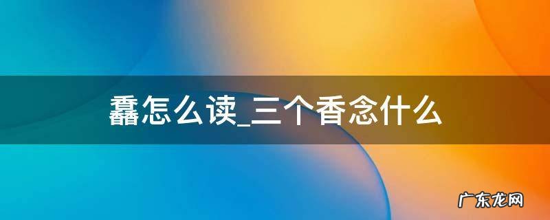 三个香的怎么念 馫怎么读三个香念什么