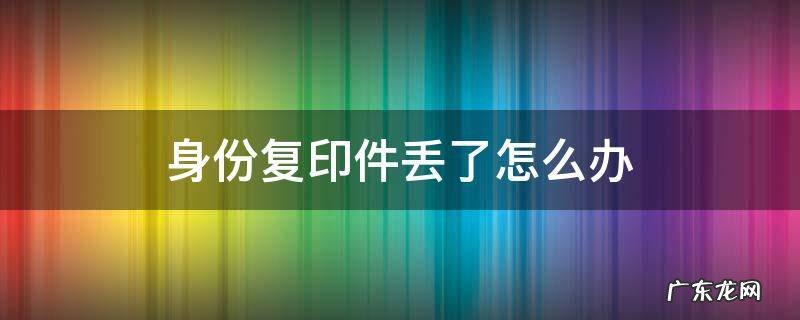 身份复印件丢了怎么办 身份证复印件丢了严重吗