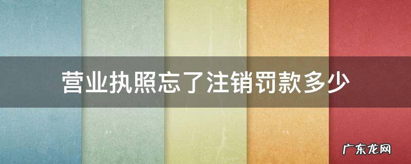 注销营业执照还会被罚款吗 营业执照忘了注销罚款多少