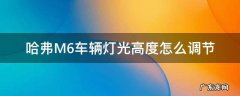哈弗M6车辆灯光高度怎么调节 哈弗m6远光灯怎么调高低