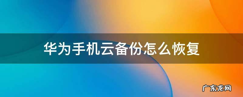 华为手机云备份怎么恢复 华为手机云备份怎么恢复到手机
