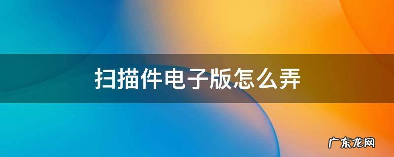 照片扫描件电子版怎么弄 扫描件电子版怎么弄