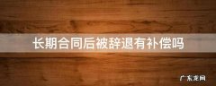 长期合同后被辞退有补偿吗 合同到期被辞退有什么补偿