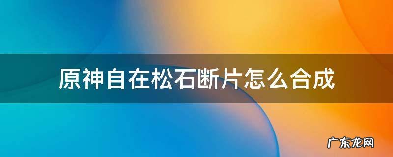 原神自在松石断片怎么合成 原神自在松石块合成