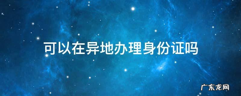 儿童可以在异地办理身份证吗 可以在异地办理身份证吗