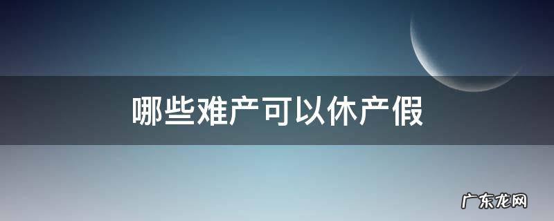 哪些难产可以休产假 难产休假多长时间产假