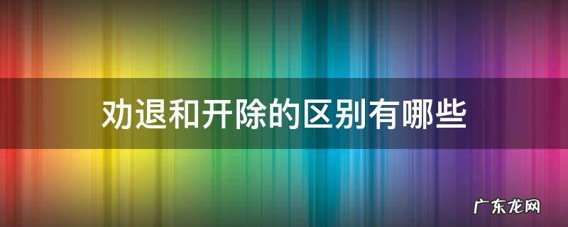 劝退和开除的区别有哪些 劝退辞退开除的区别