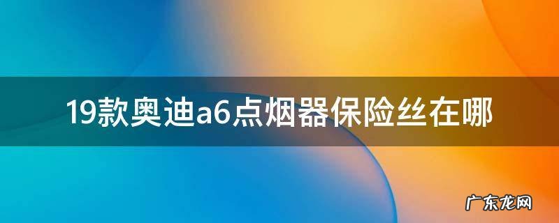 19款奥迪a6点烟器保险丝在哪 19款奥迪a6点烟器保险丝在哪里