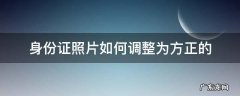 身份证照片如何调整为方正的 怎么把身份证照片摆正