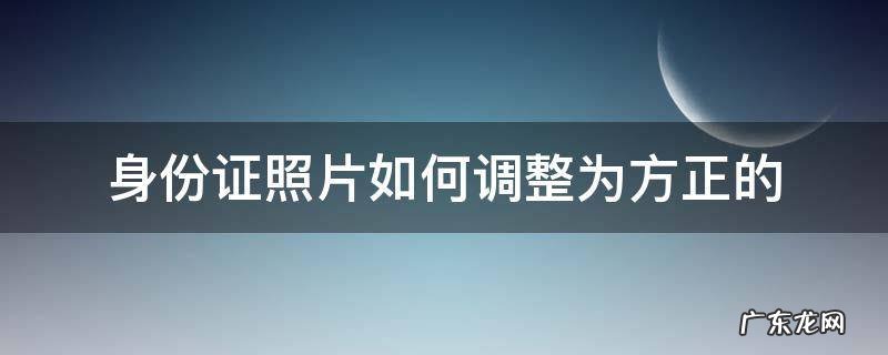 身份证照片如何调整为方正的 怎么把身份证照片摆正