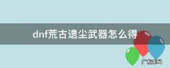 dnf荒古遗尘武器怎么得100级 dnf荒古遗尘武器怎么得