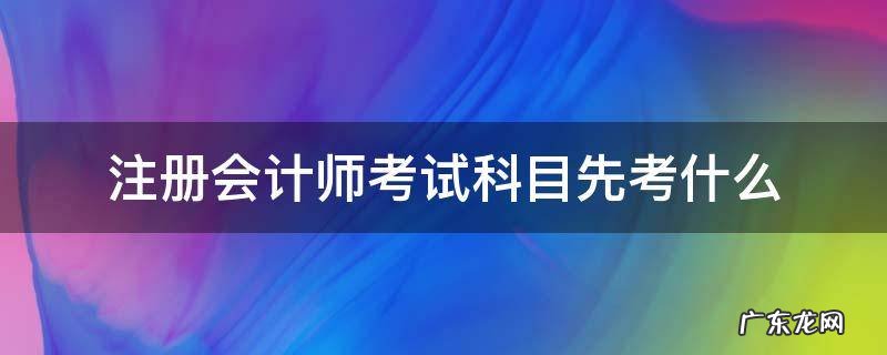 注册会计师应该先考哪科 注册会计师考试科目先考什么