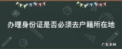 办理身份证是否必须去户籍所在地办理 办理身份证是否必须去户籍所在地