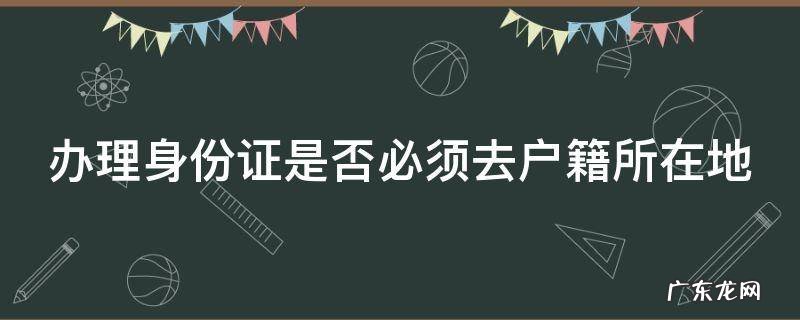 办理身份证是否必须去户籍所在地办理 办理身份证是否必须去户籍所在地