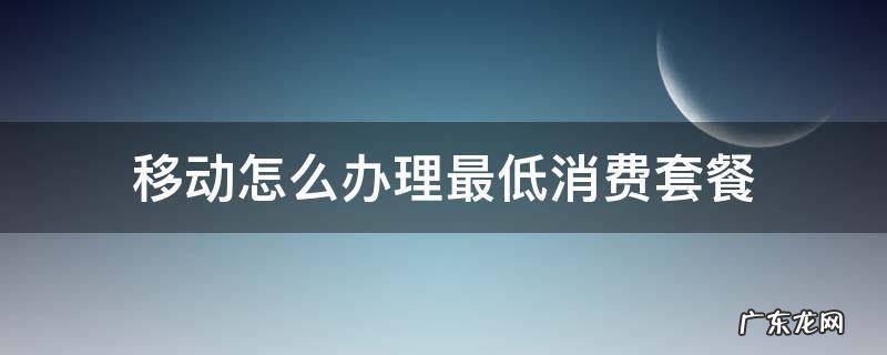 移动怎么办理最低消费套餐 移动办理最低消费套餐哪里办理