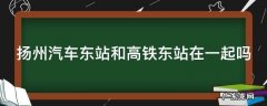 扬州汽车客运东站和高铁站在一起吗 扬州汽车东站和高铁东站在一起吗