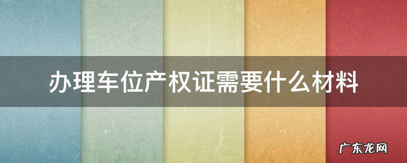 办理车位产权证需要什么材料 产权车位办理产权证要什么材料