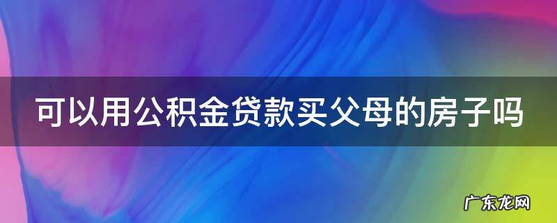 可以用公积金贷款买父母的房子吗 公积金贷款能用父母的公积金嘛