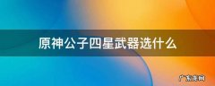 原神公子四星武器用什么 原神公子四星武器选什么