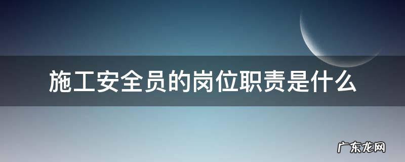 施工安全员的岗位职责是什么 施工人员安全职责是什么