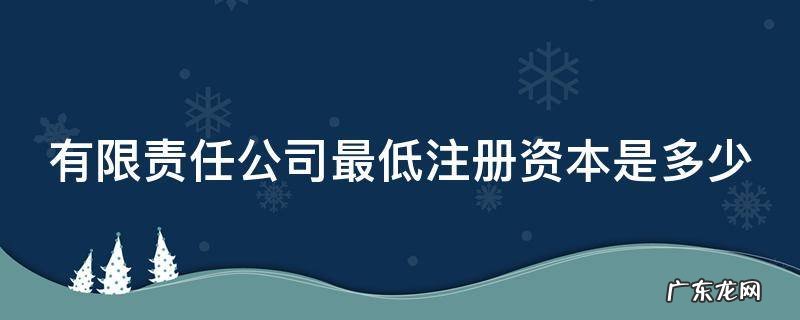 有限责任公司最低注册资本是多少 有限责任公司最低注册资本多少钱一般纳税人