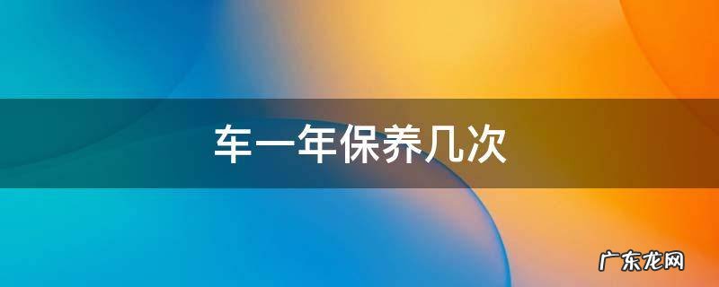 车一年保养几次 车一年保养几次?